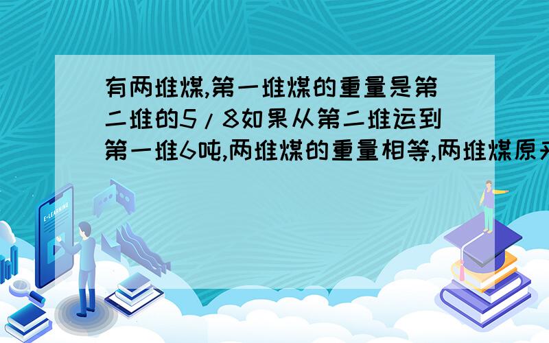 有两堆煤,第一堆煤的重量是第二堆的5/8如果从第二堆运到第一堆6吨,两堆煤的重量相等,两堆煤原来有多少不要用方程，