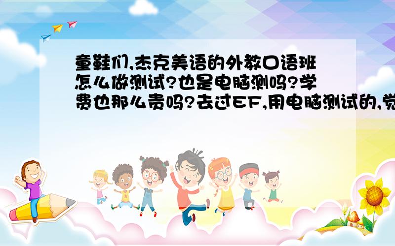 童鞋们,杰克美语的外教口语班怎么做测试?也是电脑测吗?学费也那么贵吗?去过EF,用电脑测试的,觉得反应不了我的实际水平.还有价格也接受不了.