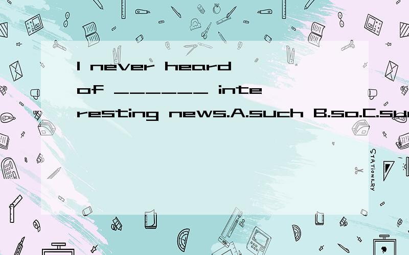 I never heard of ______ interesting news.A.such B.so.C.such a D.so a 我知道C,D不对,因为news是不可数名词.A,B哪个正确,为什么?只选