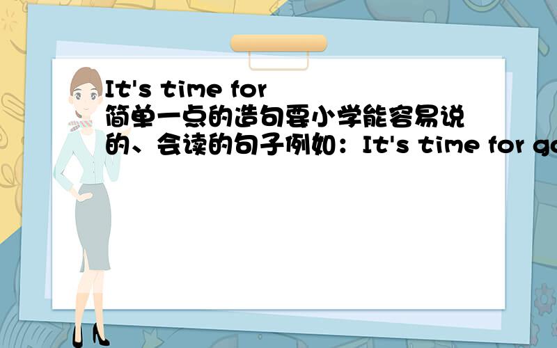 It's time for 简单一点的造句要小学能容易说的、会读的句子例如：It's time for go to school