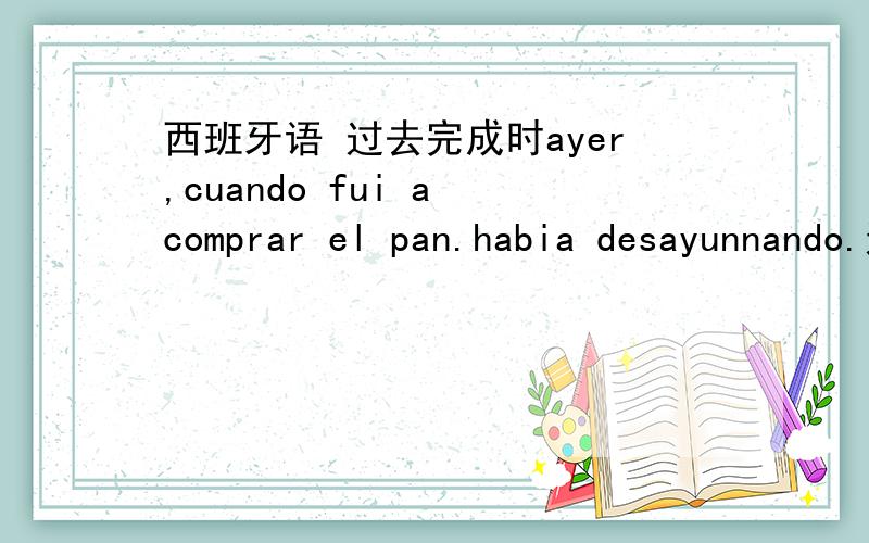 西班牙语 过去完成时ayer,cuando fui a comprar el pan.habia desayunnando.这句为什么前面要用过去时,而后面要用过去完成时?是habia desayunado,多了一个n主要说一下哪个时间段用过去时，哪个时间段用过去