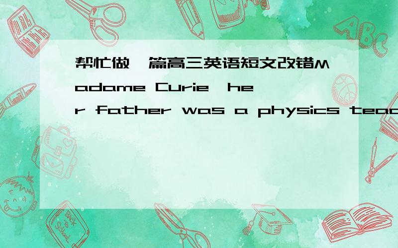 帮忙做一篇高三英语短文改错Madame Curie,her father was a physics teacher,was born 1＿＿ in 1867.Her interest in the science was encouraged by her father.2＿＿ Graduated from middle school at 16,she couldn't go on with 3＿＿ her stud