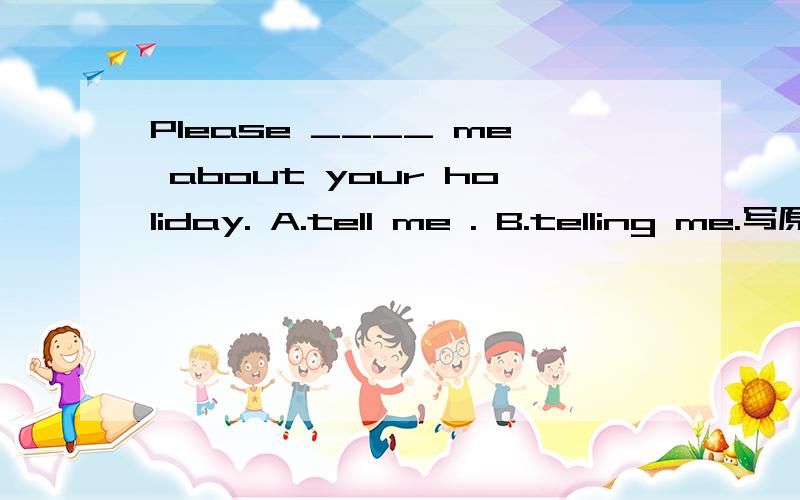 Please ____ me about your holiday. A.tell me . B.telling me.写原因，为什么