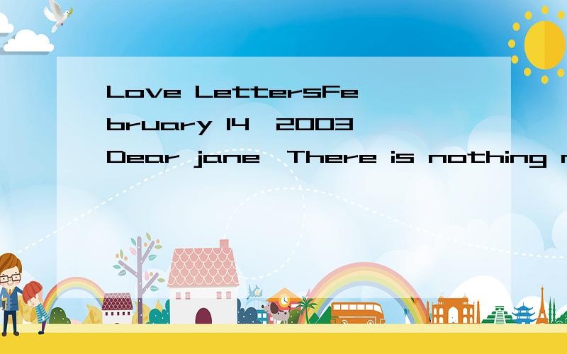 Love LettersFebruary 14,2003Dear jane,There is nothing more difficult for a introvert person like me than to write a litter that will tell you much you mean to me.You are the dearest thing to me in the world.Though I have known a lot about my work,I