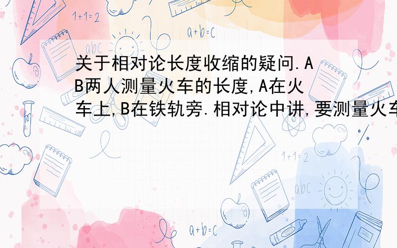 关于相对论长度收缩的疑问.AB两人测量火车的长度,A在火车上,B在铁轨旁.相对论中讲,要测量火车的长度就是要同时测量火车两端的距离,所以测量结果是La>Lb.但由于AB都没有学过相对论,所以AB