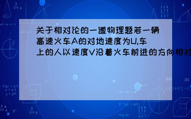 关于相对论的一道物理题若一辆高速火车A的对地速度为U,车上的人以速度V沿着火车前进的方向相对火车运动,则按照狭义相对论观点,该人相对于地面的速度应该为V0=（U+V）/（1+UV/c^2） .（1）