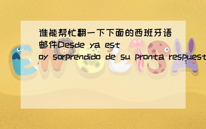 谁能帮忙翻一下下面的西班牙语邮件Desde ya estoy sorprendido de su pronta respuesta y esto sinceramente agradesido de poder tener su acesoramiento tecnico para la prestacion desus producto .En este momento no me encuetro e mi oficina pa