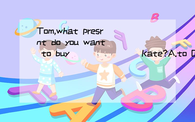 Tom,what presrnt do you want to buy _______ Kate?A.to B.for C.with D.at-The juice is delicous ,John,-Then,do you want _______ more?A.a little of B.a bit C.little D.a bit of