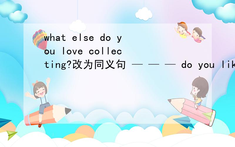 what else do you love collecting?改为同义句 — — — do you like collecting?添三个空