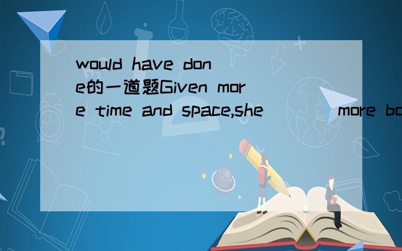 would have done的一道题Given more time and space,she____more books,although she has weitten a dozen books.A.will write B.would have written C.would write D.would have been written该选什么 讲下道理 written 不好意思 打错了