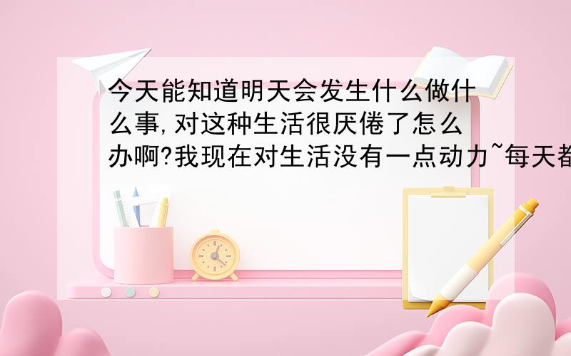 今天能知道明天会发生什么做什么事,对这种生活很厌倦了怎么办啊?我现在对生活没有一点动力~每天都沉寂在苦闷之中~心情十分的差····