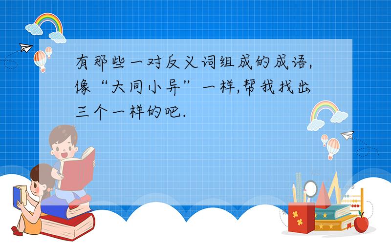 有那些一对反义词组成的成语,像“大同小异”一样,帮我找出三个一样的吧.