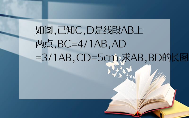 如图,已知C,D是线段AB上两点,BC=4/1AB,AD=3/1AB,CD=5cm 求AB,BD的长图：/____/_______/____/A D C B (/____/是线段,“/”的点就这么看吧