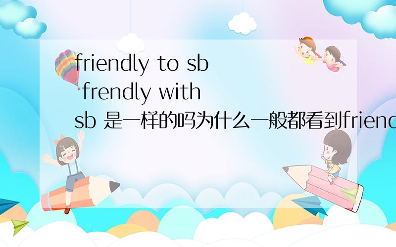 friendly to sb frendly with sb 是一样的吗为什么一般都看到friendly to sb ,不是frendly with sb 而且angry with sb 有没有angry TO sb?谢拉