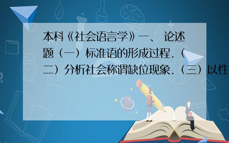 本科《社会语言学》一、 论述题（一）标准语的形成过程.（二）分析社会称谓缺位现象.（三）以性别、长幼、宗教和人畜物的关系为例来谈谈詈语.（四）语言规划和语言政策的关系.