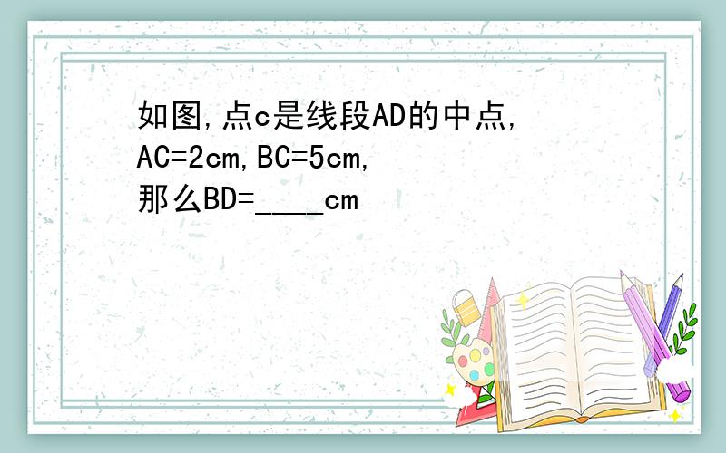 如图,点c是线段AD的中点,AC=2cm,BC=5cm,那么BD=____cm