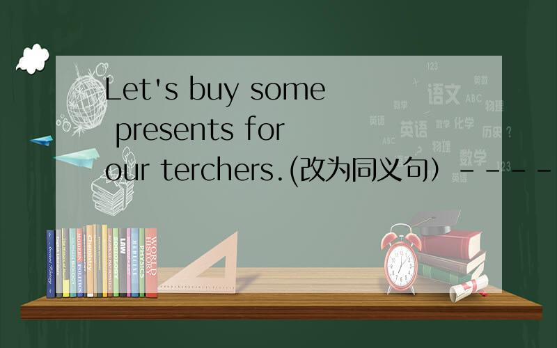 Let's buy some presents for our terchers.(改为同义句）-----we buy -----presents for our teachers?