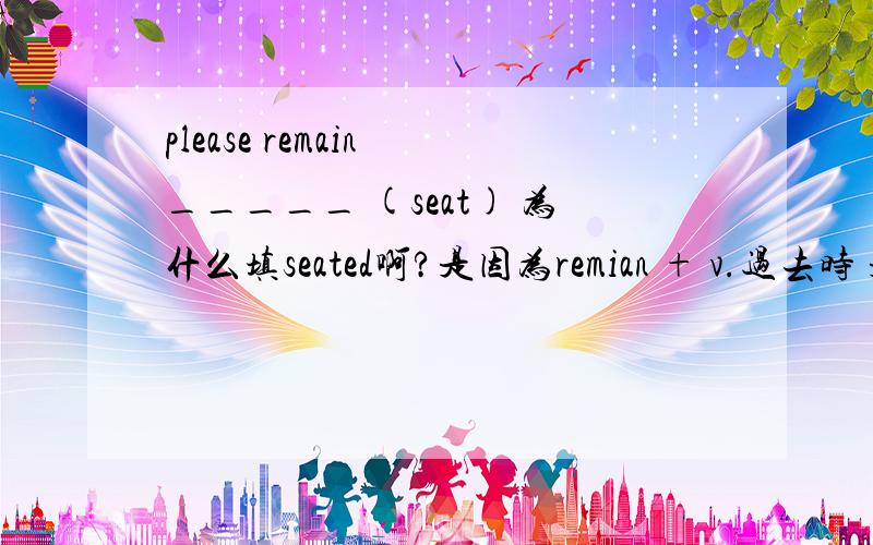 please remain _____ (seat) 为什么填seated啊?是因为remian + v.过去时 是固定搭配还是什么原因呢?