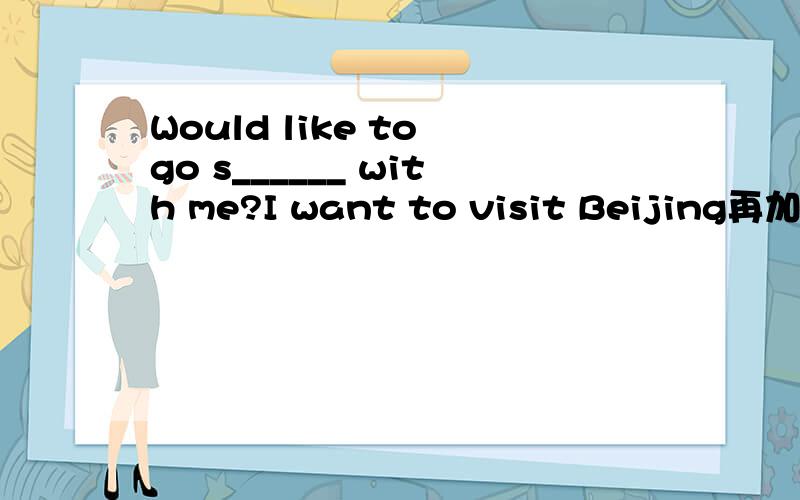 Would like to go s______ with me?I want to visit Beijing再加一个问题：I'm going to enjoy m______ during the weekend