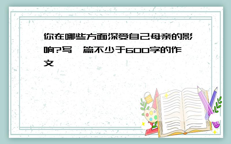 你在哪些方面深受自己母亲的影响?写一篇不少于600字的作文