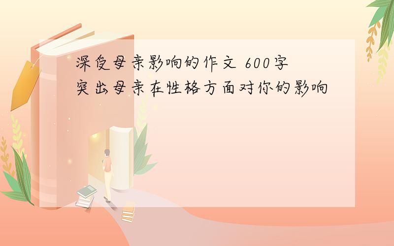 深受母亲影响的作文 600字突出母亲在性格方面对你的影响