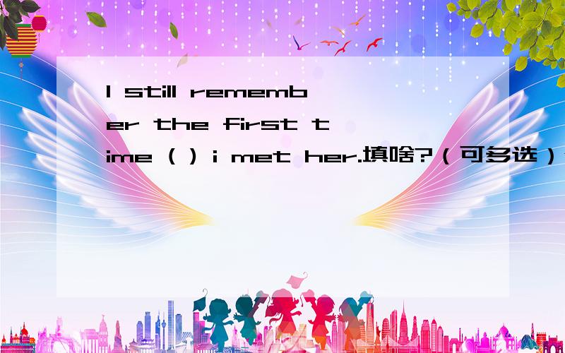 I still remember the first time ( ) i met her.填啥?（可多选）why?填关系代词哦！