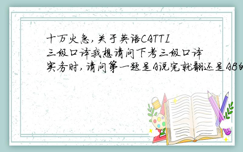 十万火急,关于英语CATTI三级口译我想请问下考三级口译实务时,请问第一题是A说完就翻还是AB的对话全完了才翻,二三题分别是汉译英,英译汉,各自有好几段,是一段说完就译还是整篇文章读完