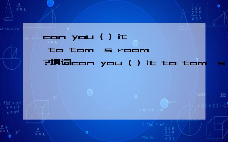 can you ( ) it to tom's room?填词can you ( ) it to tom's room?B:Sorry,I don’t know where Tom’s room is.A:It’s_to ours。B.OK,I_