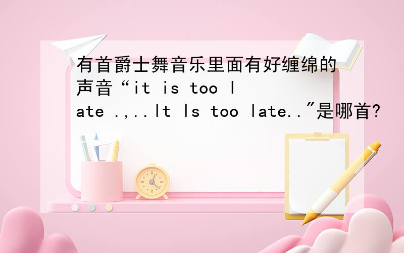 有首爵士舞音乐里面有好缠绵的声音“it is too late .,..lt ls too late..