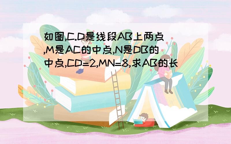 如图,C.D是线段AB上两点,M是AC的中点,N是DB的中点,CD=2,MN=8,求AB的长