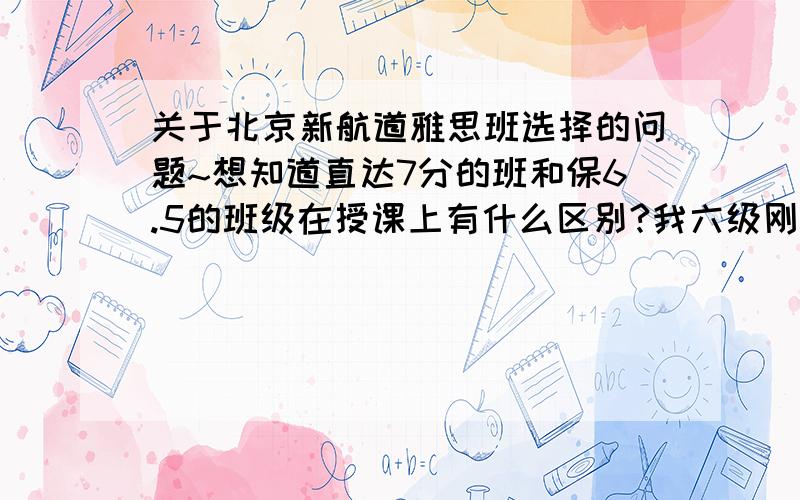 关于北京新航道雅思班选择的问题~想知道直达7分的班和保6.5的班级在授课上有什么区别?我六级刚过,目标雅思分数是6.5~求大神解答~