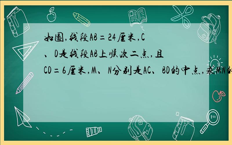 如图,线段AB=24厘米,C、D是线段AB上顺次二点,且CD=6厘米,M、N分别是AC、BD的中点,求MN的长.