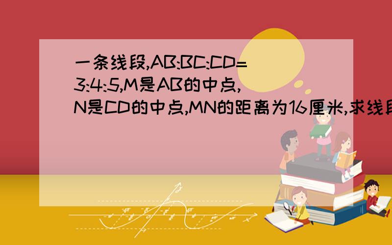 一条线段,AB:BC:CD=3:4:5,M是AB的中点,N是CD的中点,MN的距离为16厘米,求线段AB,BC,CD的长度快,谢