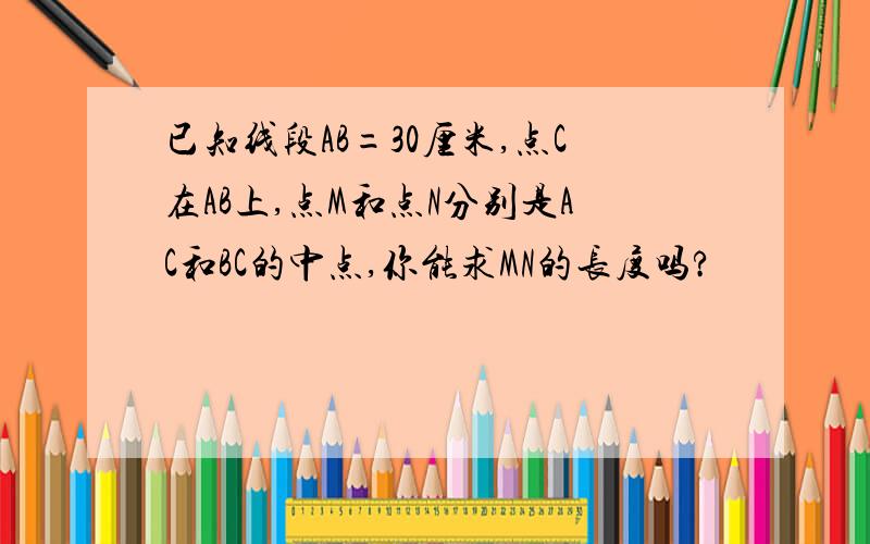 已知线段AB=30厘米,点C在AB上,点M和点N分别是AC和BC的中点,你能求MN的长度吗?