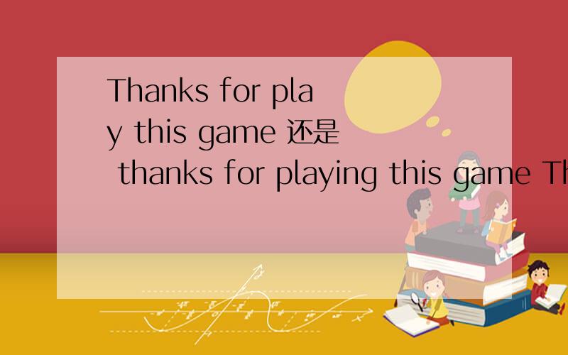 Thanks for play this game 还是 thanks for playing this game Thanks for play this game 还是 thanks for playing this game 一直有这个疑问,我知道thanks for 后面应该跟“名词” ,但如果要跟一个句子是不是要把动词名词