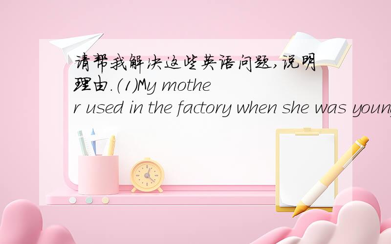 请帮我解决这些英语问题,说明理由.（1）My mother used in the factory when she was young.A：work B：worked C：working D：work （2）One of our teacher from hunan.A：are B:comes C:were D:come （3）They the ribverby boat A：come