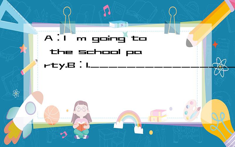 A：I'm going to the school party.B：1._______________________________.A：I'm going to the school party.B：1._______________________________.And I am going to wear my new dress to party.A:Oh.2._______________________________?B:Really?3.___________