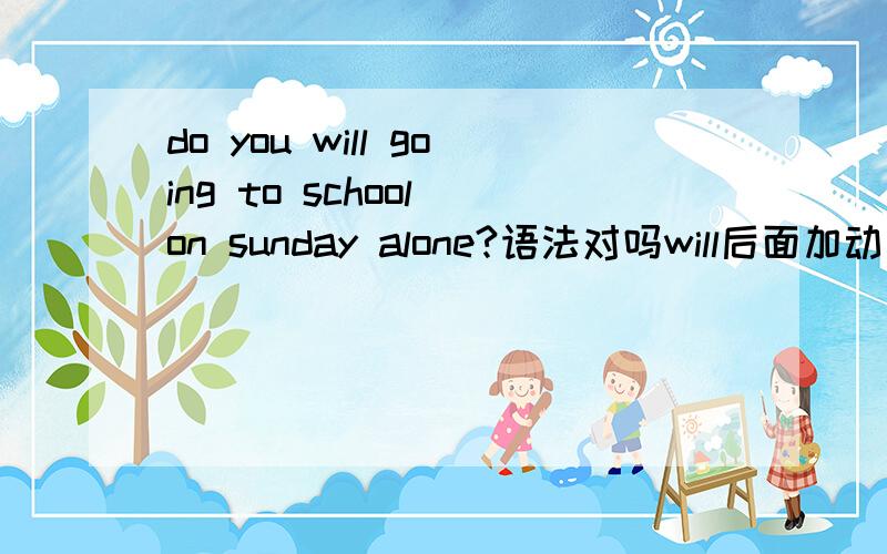 do you will going to school on sunday alone?语法对吗will后面加动词原形，是否要改成 will go to