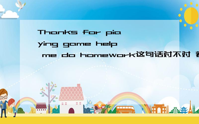 Thanks for piaying game help me do homework这句话对不对 着急