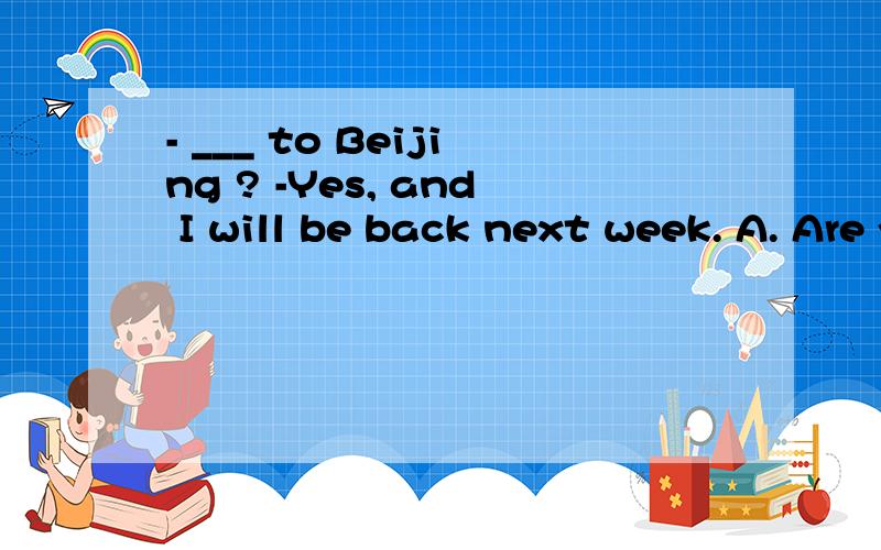 - ___ to Beijing ? -Yes, and I will be back next week. A. Are you going B. Have you gone.Why?