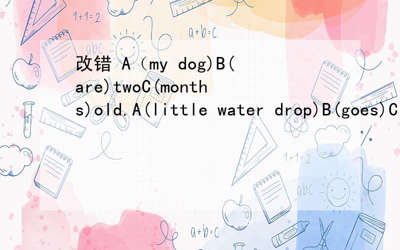 改错 A（my dog)B(are)twoC(months)old.A(little water drop)B(goes)C(high)and higher.