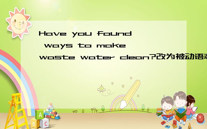 Have you found ways to make waste water clean?改为被动语态