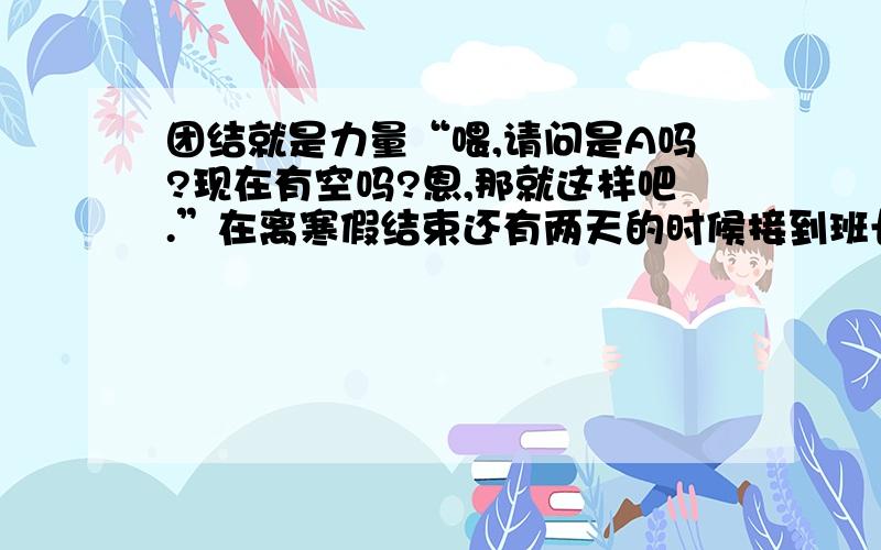 团结就是力量“喂,请问是A吗?现在有空吗?恩,那就这样吧.”在离寒假结束还有两天的时候接到班长的通知要到班级打扫卫生,我毫不犹豫的答应了,马上赶到了学校.看到了久违的教师,和久违的