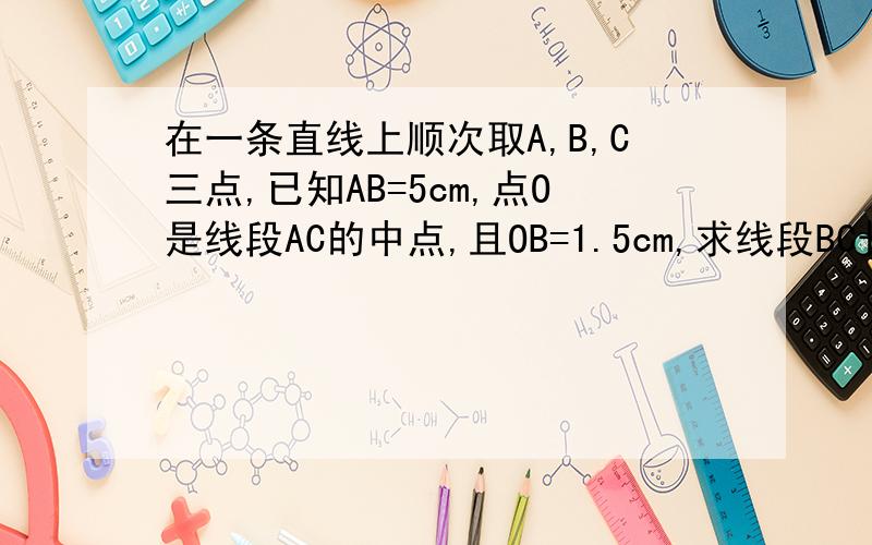 在一条直线上顺次取A,B,C三点,已知AB=5cm,点O是线段AC的中点,且OB=1.5cm,求线段BC长.