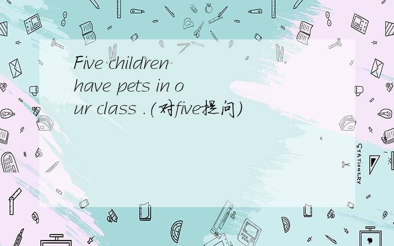 Five children have pets in our class .(对five提问）