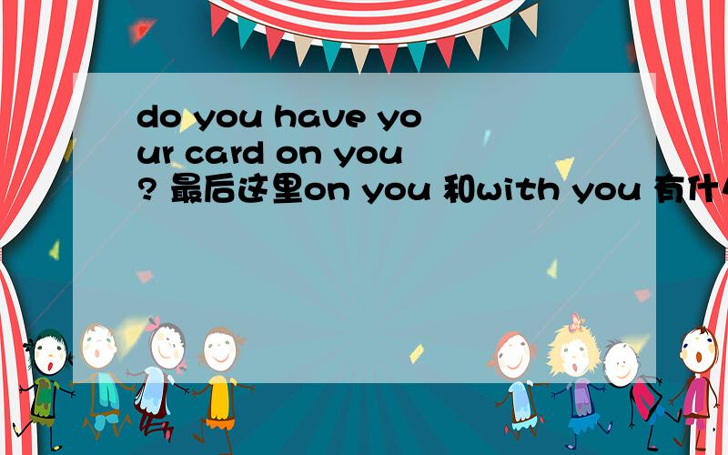 do you have your card on you? 最后这里on you 和with you 有什么区别