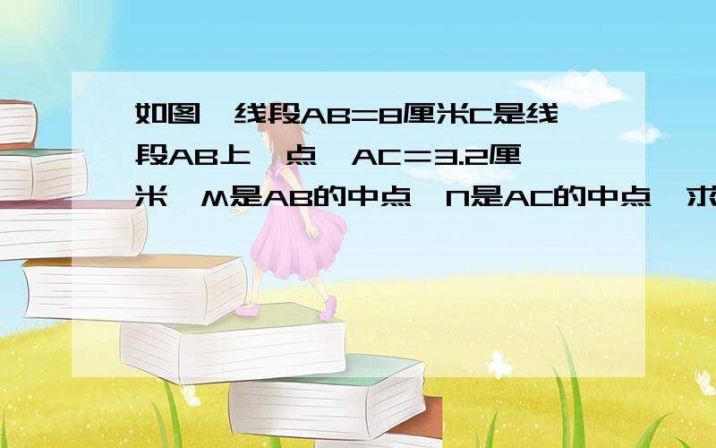 如图,线段AB=8厘米C是线段AB上一点,AC＝3.2厘米,M是AB的中点,N是AC的中点,求线段MN的长