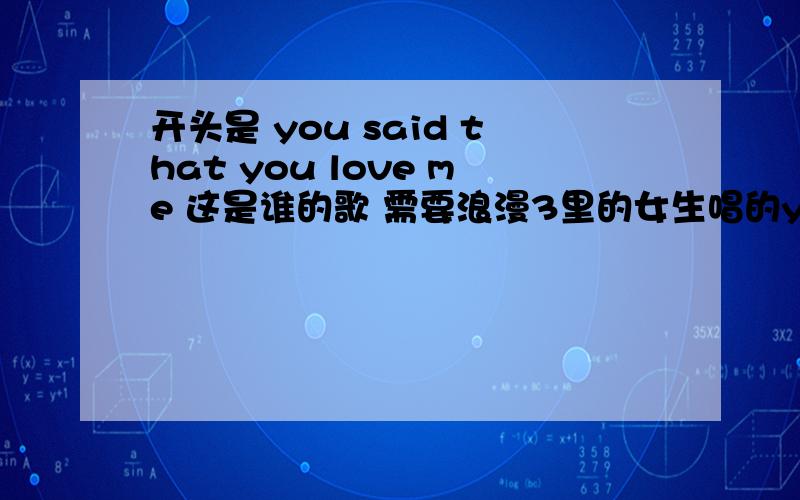 开头是 you said that you love me 这是谁的歌 需要浪漫3里的女生唱的you said that you love me,you said that you want me,you`re right that you are my heart,sweet oh nana nana nana na~这歌叫什么名字 谁唱的