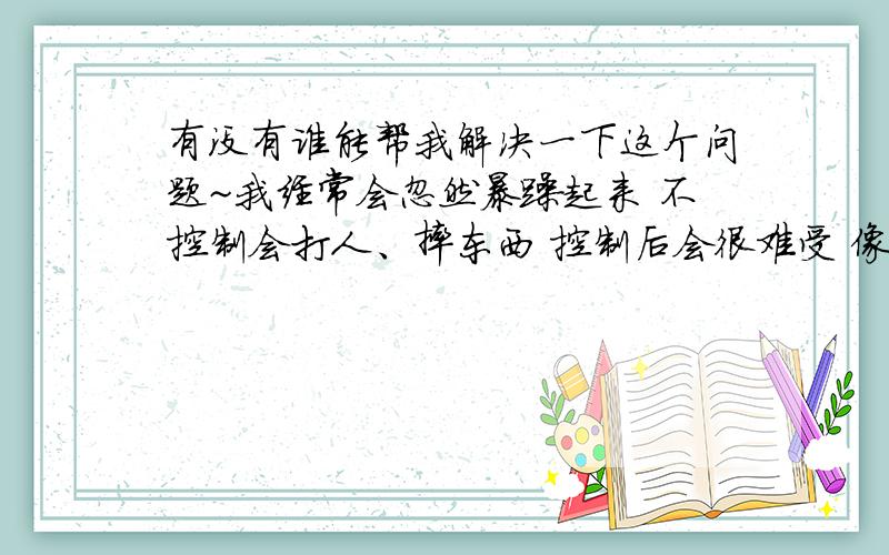 有没有谁能帮我解决一下这个问题~我经常会忽然暴躁起来 不控制会打人、摔东西 控制后会很难受 像有东西卡在喉咙里 抑制不住的想哭 谁知道这是怎么回事PS 我家有精神病史