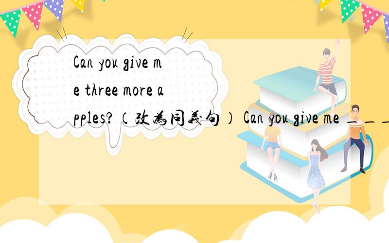 Can you give me three more apples?（改为同义句） Can you give me ____ _____ apples?一条横线限填一词,有两条横线.有把握才回答!